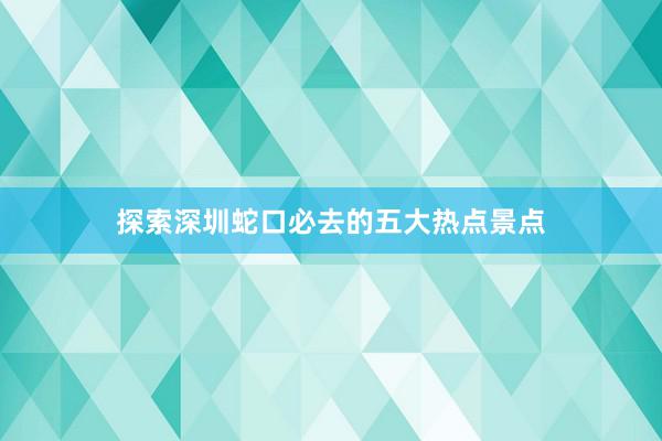 探索深圳蛇口必去的五大热点景点